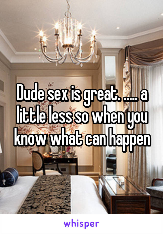 Dude sex is great. ..... a little less so when you know what can happen