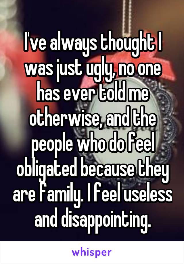 I've always thought I was just ugly, no one has ever told me otherwise, and the people who do feel obligated because they are family. I feel useless and disappointing.