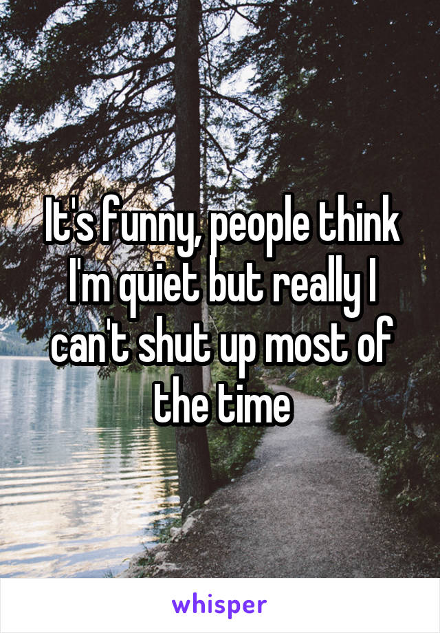 It's funny, people think I'm quiet but really I can't shut up most of the time