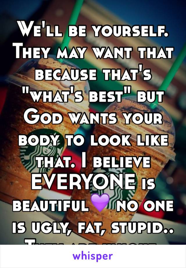 We'll be yourself. They may want that because that's "what's best" but God wants your body to look like that. I believe EVERYONE is beautiful💜 no one is ugly, fat, stupid.. They are unique. 