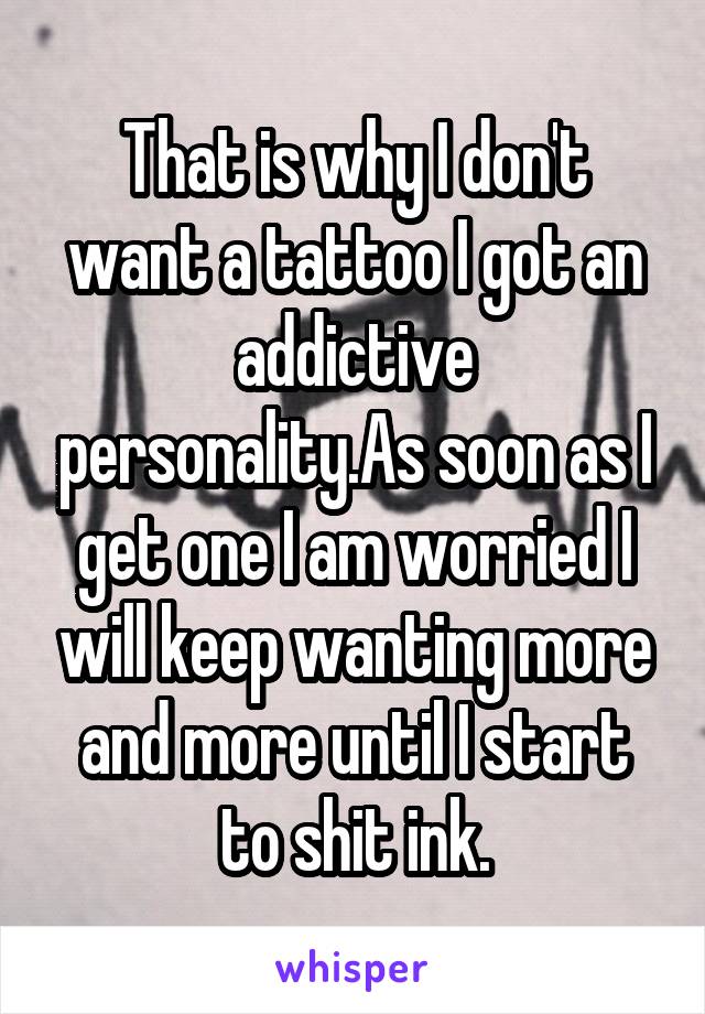 That is why I don't want a tattoo I got an addictive personality.As soon as I get one I am worried I will keep wanting more and more until I start to shit ink.