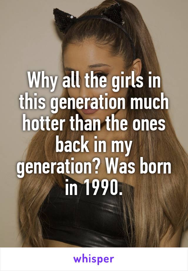 Why all the girls in this generation much hotter than the ones back in my generation? Was born in 1990.