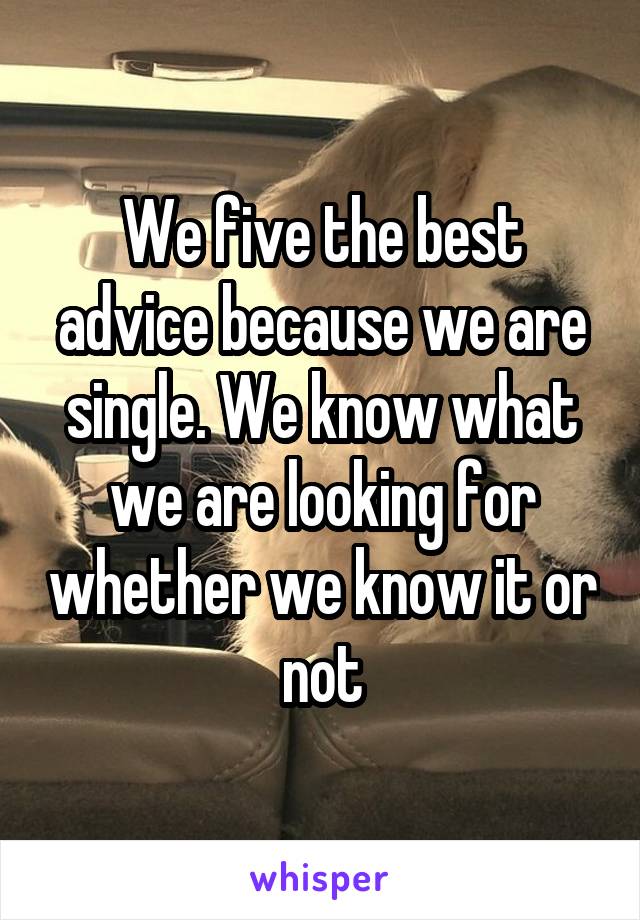 We five the best advice because we are single. We know what we are looking for whether we know it or not