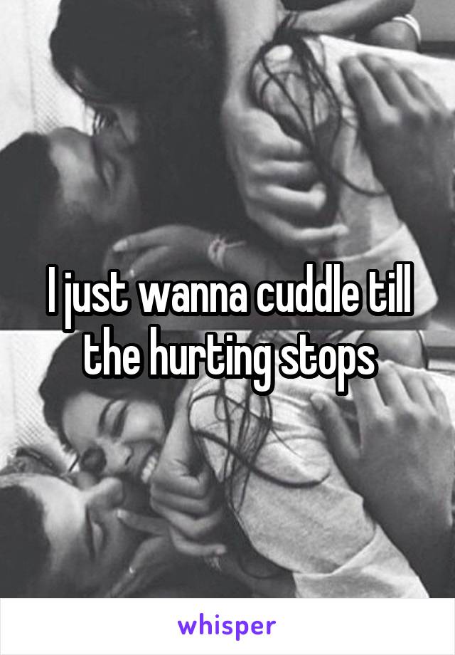 I just wanna cuddle till the hurting stops