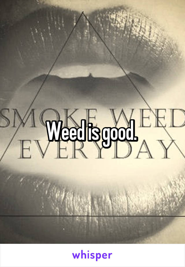 Weed is good. 