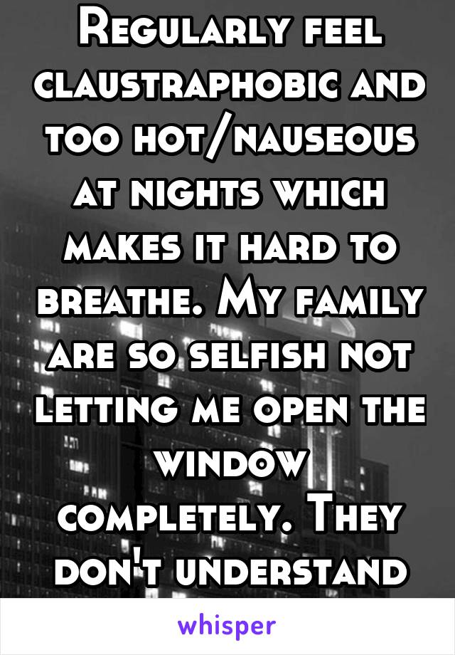 Regularly feel claustraphobic and too hot/nauseous at nights which makes it hard to breathe. My family are so selfish not letting me open the window completely. They don't understand how i feel.