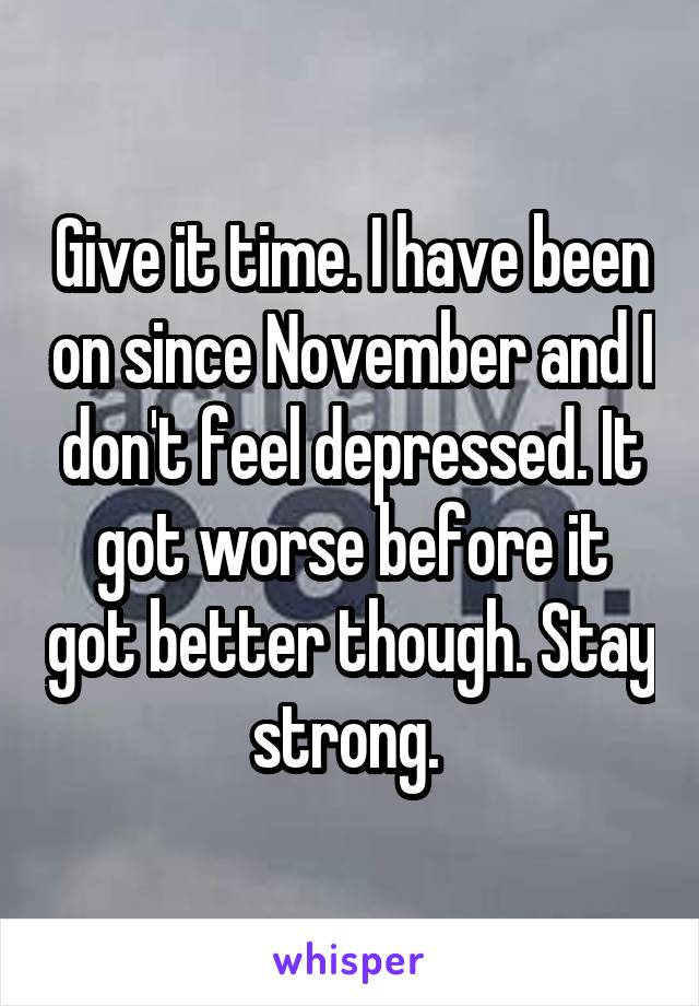 Give it time. I have been on since November and I don't feel depressed. It got worse before it got better though. Stay strong. 