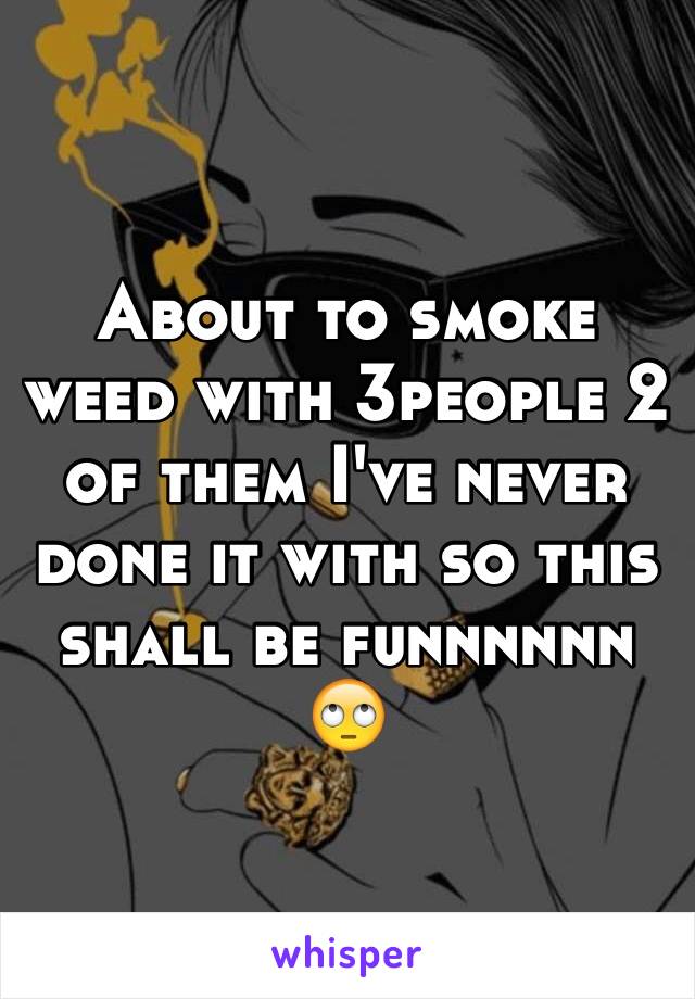 About to smoke weed with 3people 2 of them I've never done it with so this shall be funnnnnn 🙄