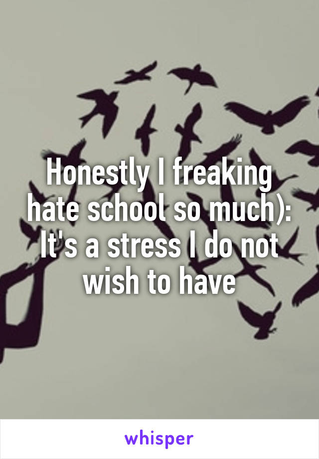 Honestly I freaking hate school so much): It's a stress I do not wish to have