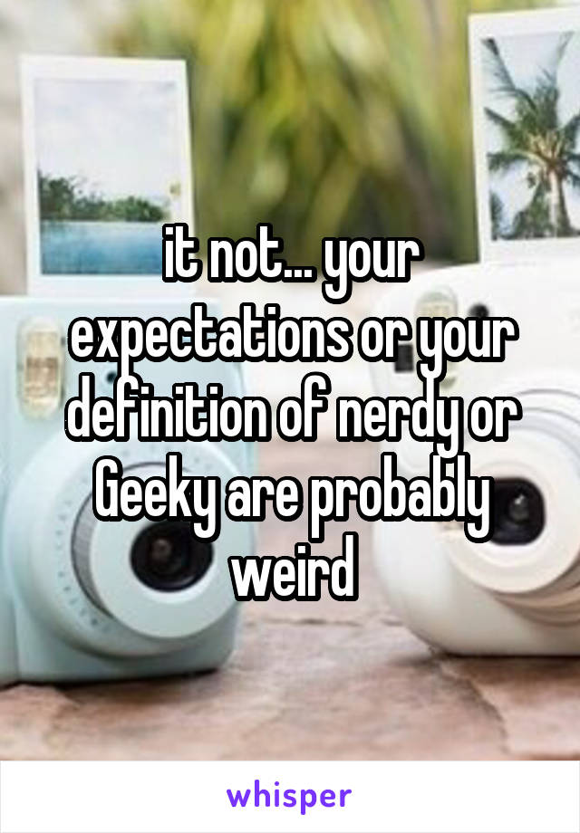 it not... your expectations or your definition of nerdy or Geeky are probably weird