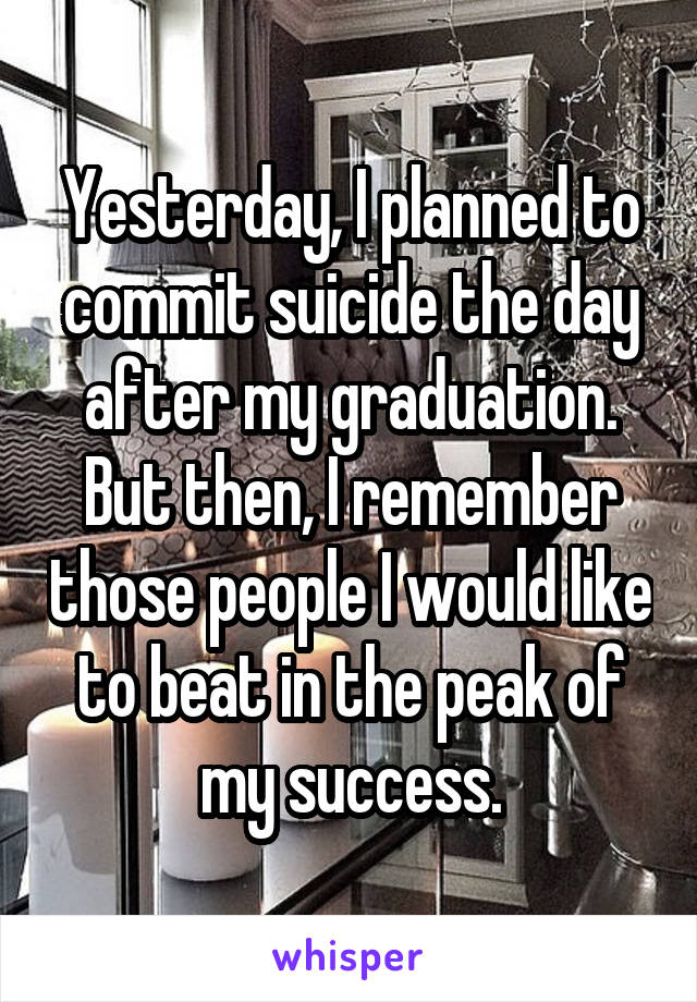 Yesterday, I planned to commit suicide the day after my graduation. But then, I remember those people I would like to beat in the peak of my success.