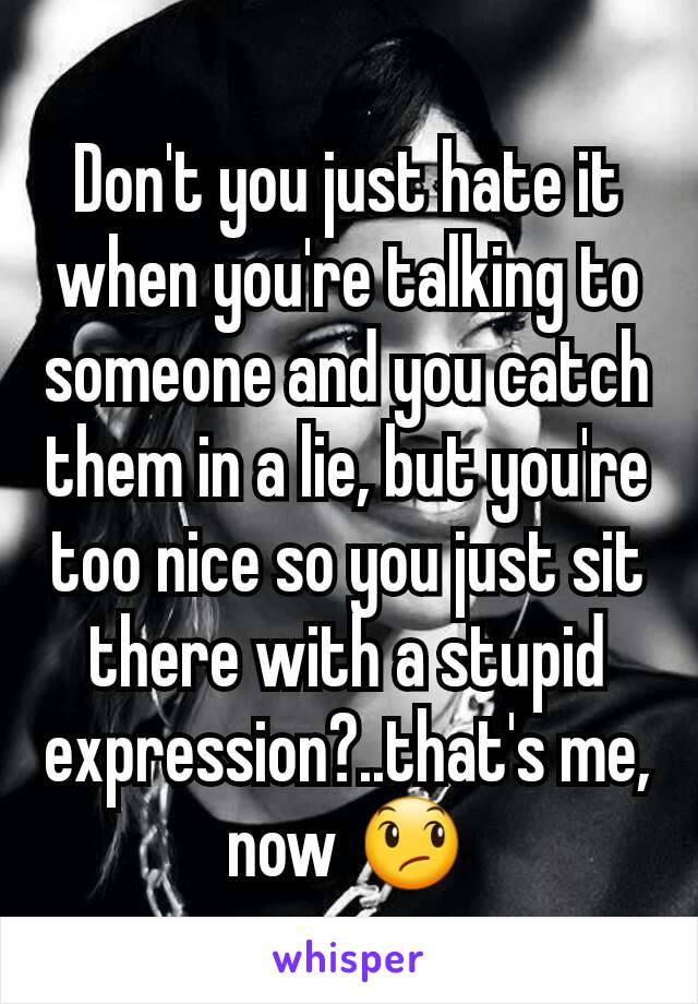 Don't you just hate it when you're talking to someone and you catch them in a lie, but you're too nice so you just sit there with a stupid expression?..that's me, now 😞