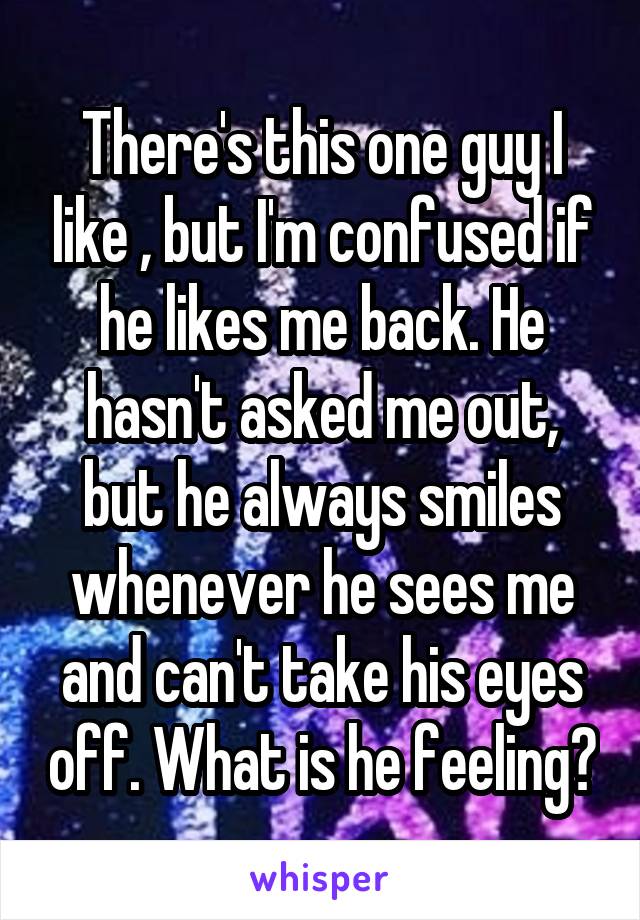 There's this one guy I like , but I'm confused if he likes me back. He hasn't asked me out, but he always smiles whenever he sees me and can't take his eyes off. What is he feeling?