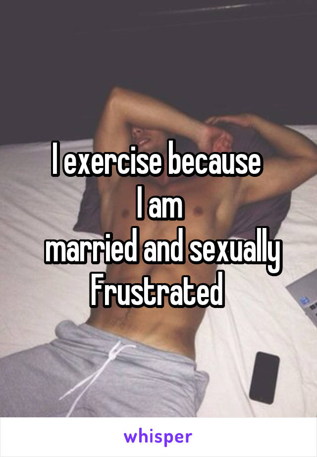 I exercise because 
I am
 married and sexually
Frustrated 