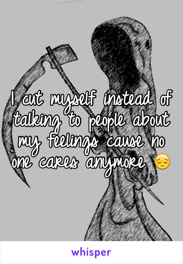 I cut myself instead of talking to people about my feelings cause no one cares anymore 😔