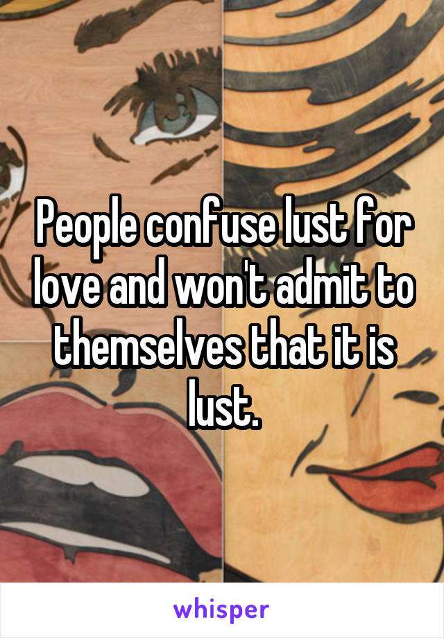 People confuse lust for love and won't admit to themselves that it is lust.