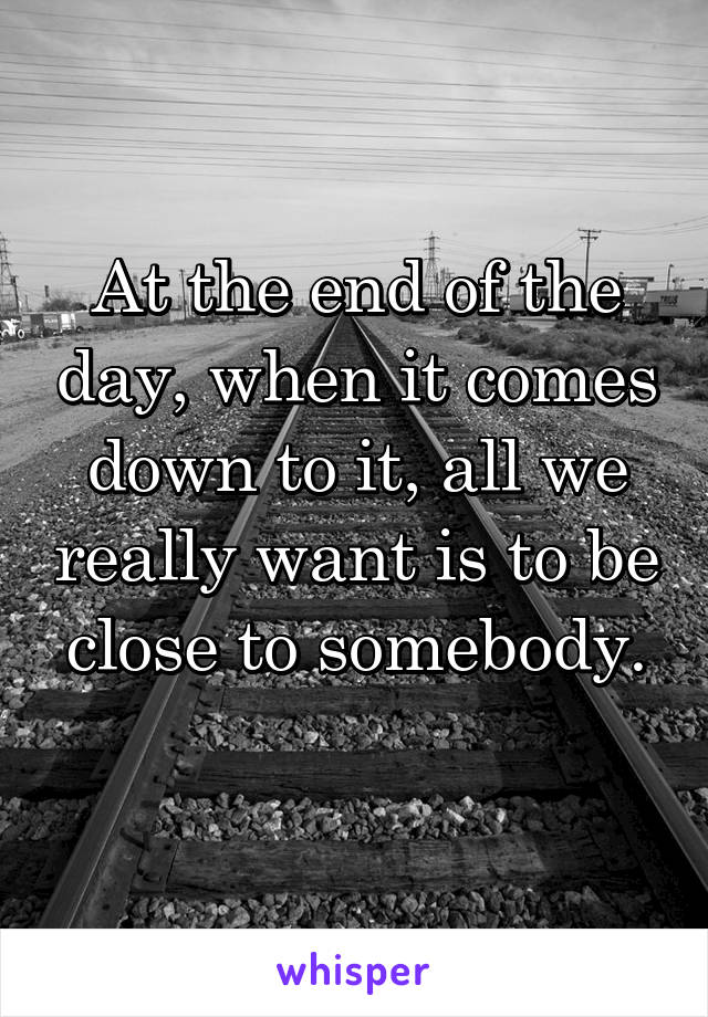 At the end of the day, when it comes down to it, all we really want is to be close to somebody.
