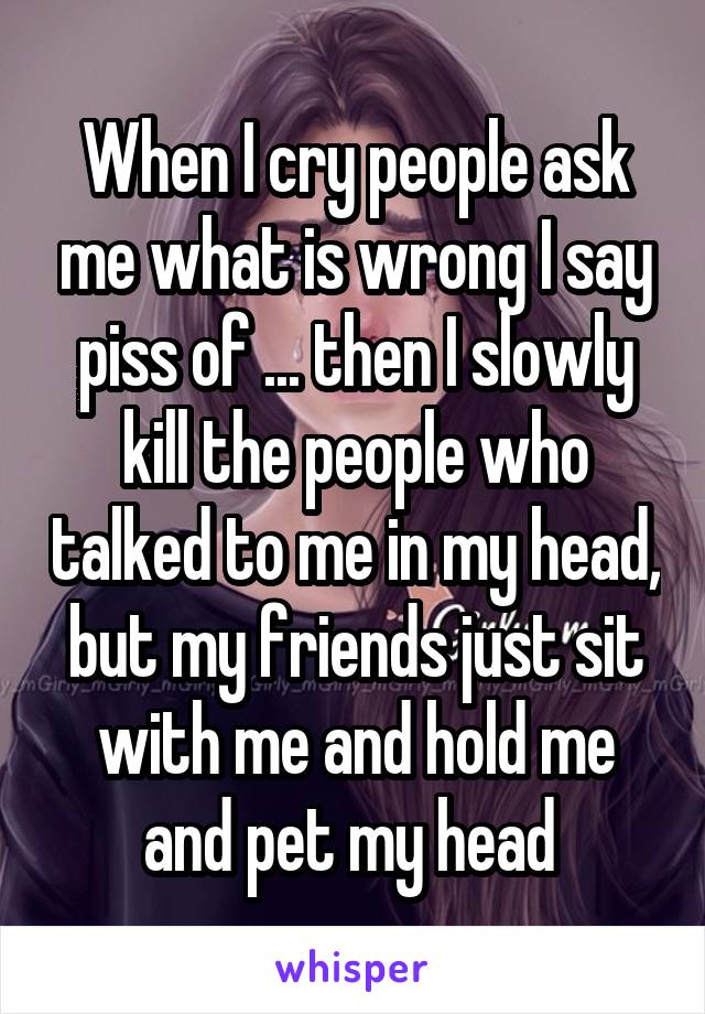 When I cry people ask me what is wrong I say piss of ... then I slowly kill the people who talked to me in my head, but my friends just sit with me and hold me and pet my head 