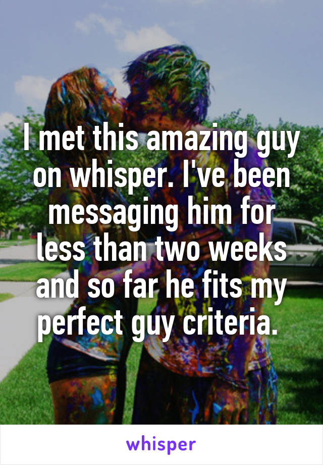 I met this amazing guy on whisper. I've been messaging him for less than two weeks and so far he fits my perfect guy criteria. 