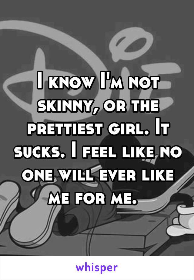 I know I'm not skinny, or the prettiest girl. It sucks. I feel like no one will ever like me for me.  