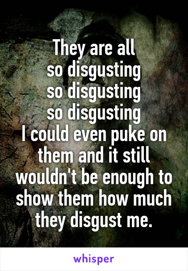 They are all
so disgusting
so disgusting
so disgusting
I could even puke on them and it still wouldn't be enough to show them how much they disgust me.