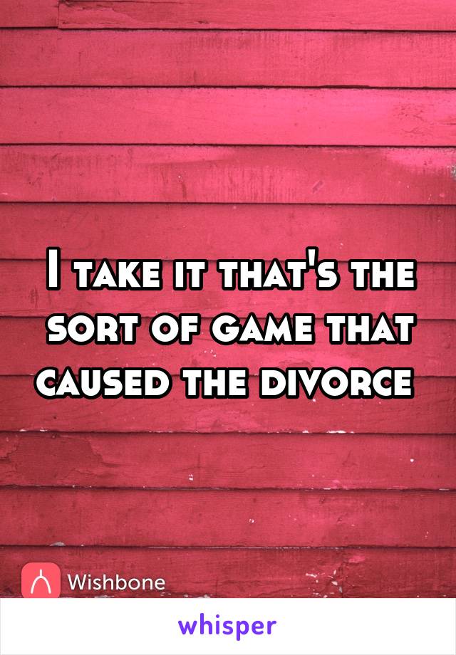 I take it that's the sort of game that caused the divorce 