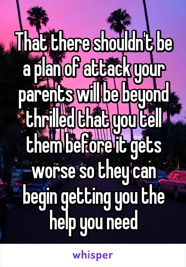 That there shouldn't be a plan of attack your parents will be beyond thrilled that you tell them before it gets worse so they can begin getting you the help you need