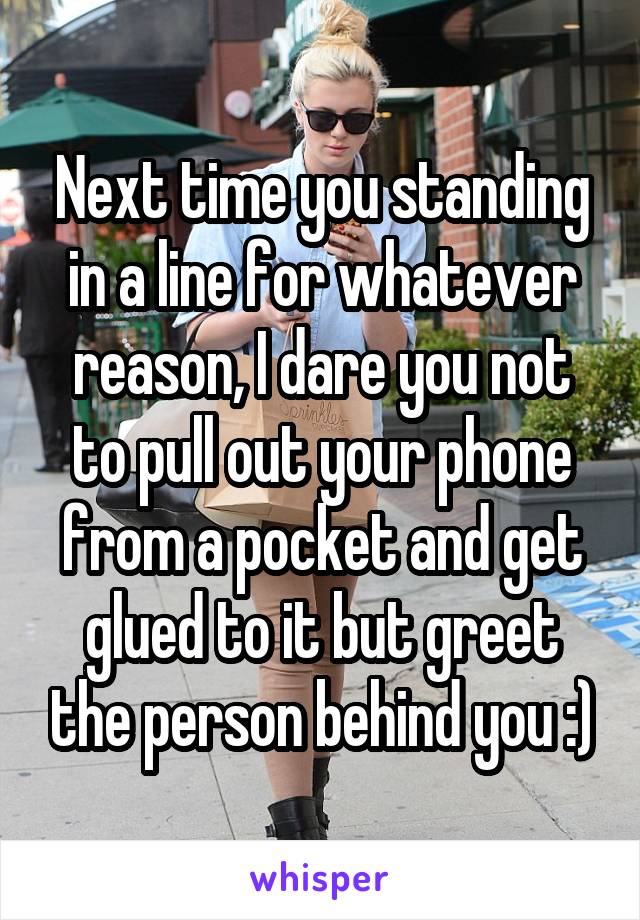 Next time you standing in a line for whatever reason, I dare you not to pull out your phone from a pocket and get glued to it but greet the person behind you :)