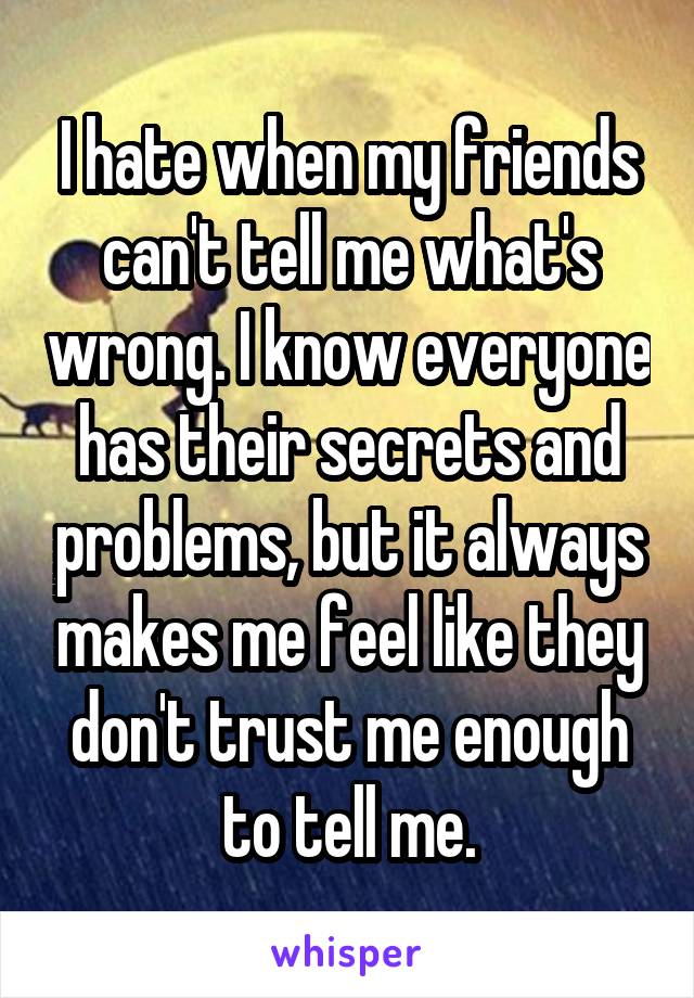 I hate when my friends can't tell me what's wrong. I know everyone has their secrets and problems, but it always makes me feel like they don't trust me enough to tell me.