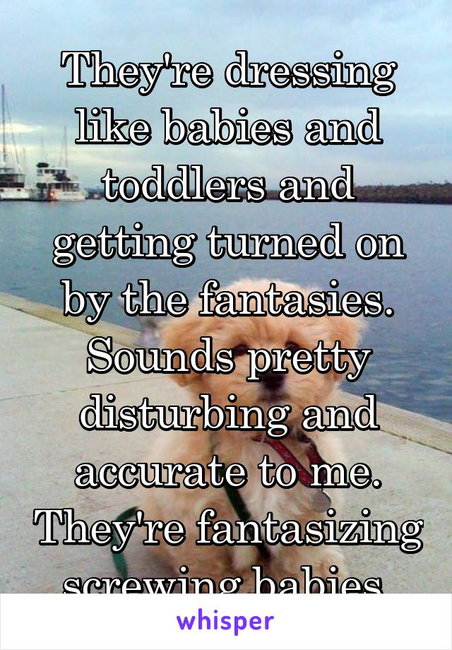 They're dressing like babies and toddlers and getting turned on by the fantasies. Sounds pretty disturbing and accurate to me. They're fantasizing screwing babies.