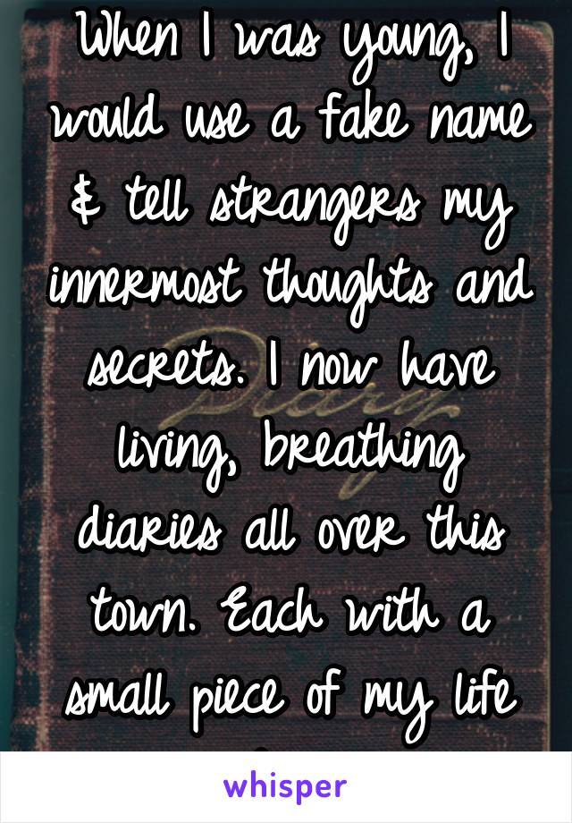 When I was young, I would use a fake name & tell strangers my innermost thoughts and secrets. I now have living, breathing diaries all over this town. Each with a small piece of my life story.