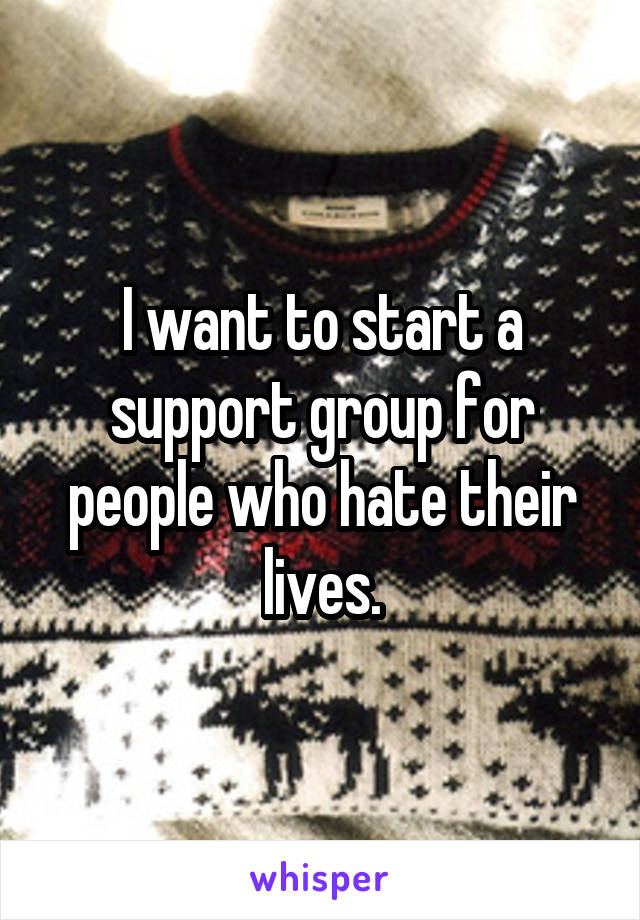 I want to start a support group for people who hate their lives.