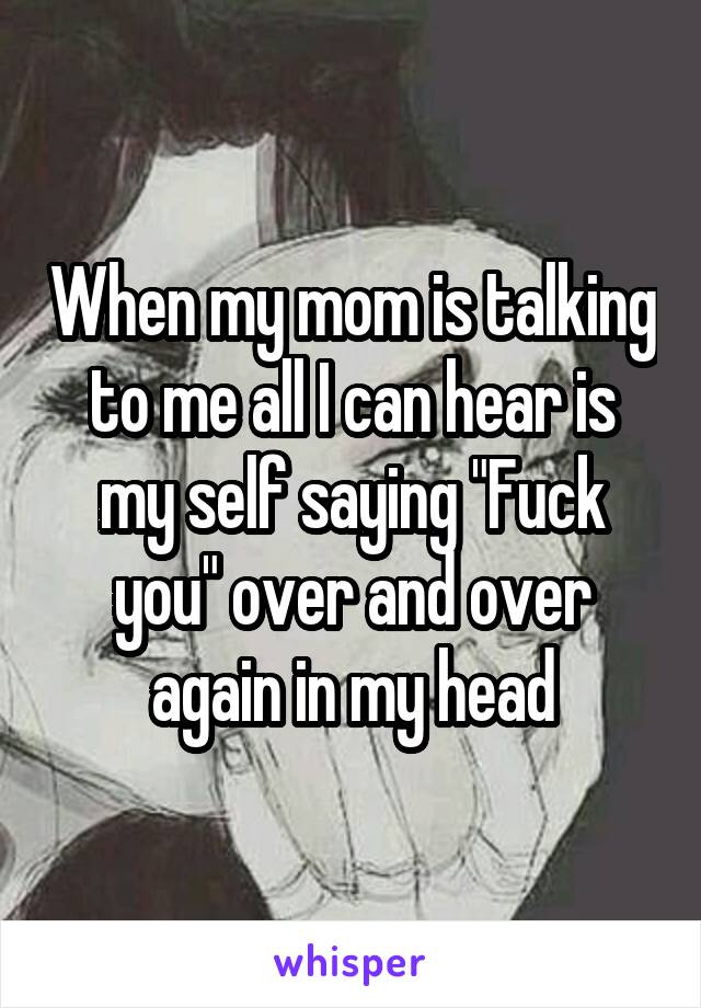 When my mom is talking to me all I can hear is my self saying "Fuck you" over and over again in my head