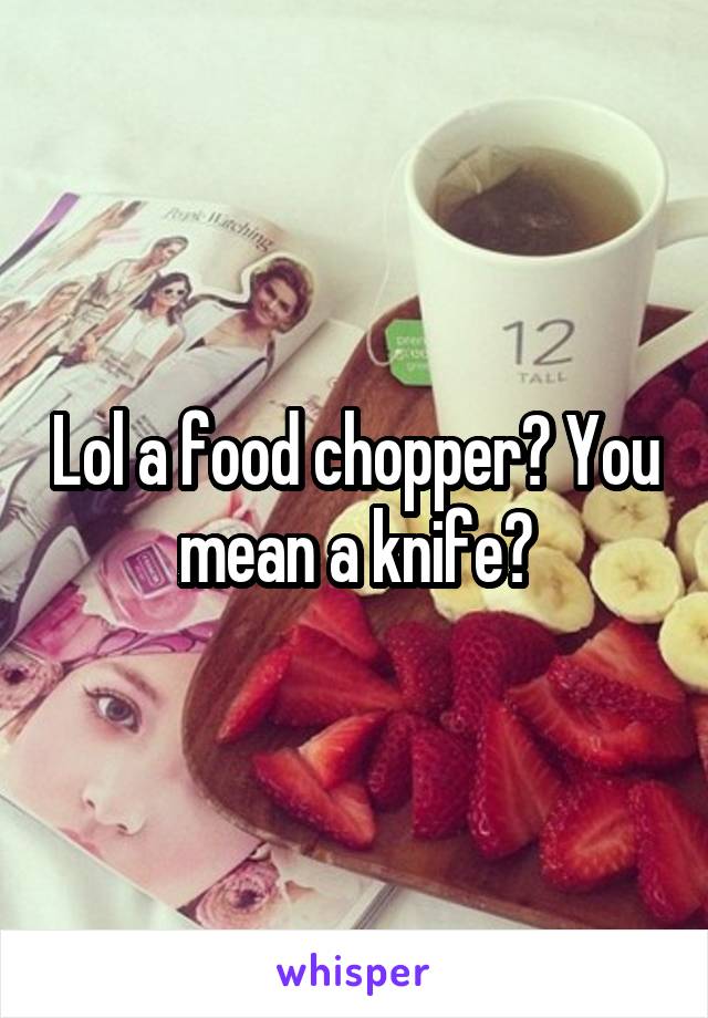 Lol a food chopper? You mean a knife?