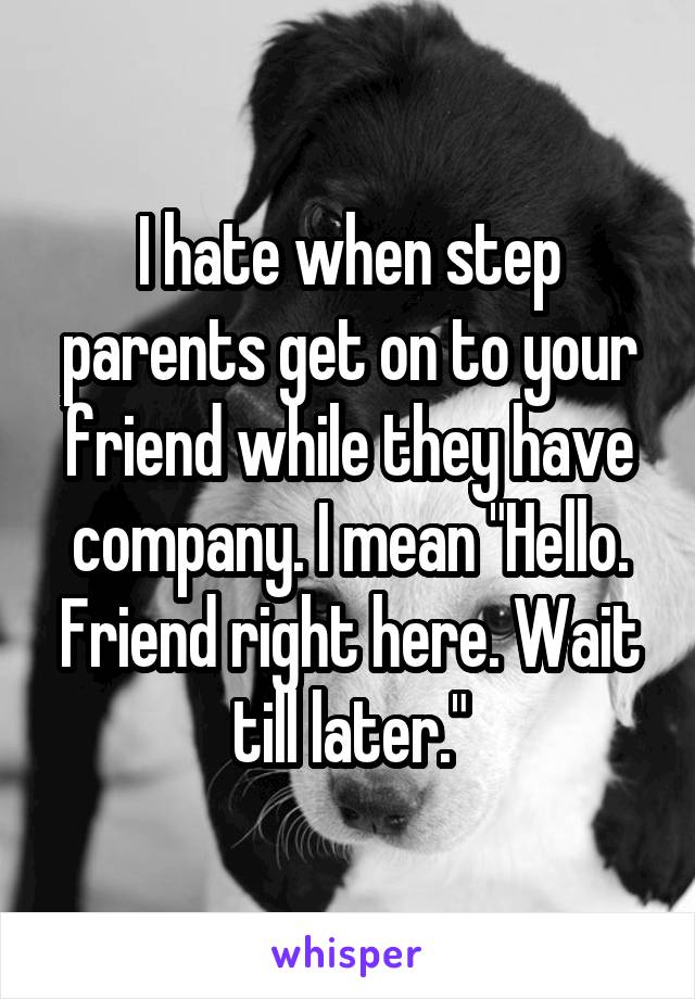 I hate when step parents get on to your friend while they have company. I mean "Hello. Friend right here. Wait till later."