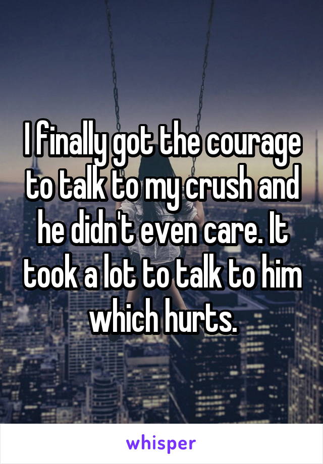 I finally got the courage to talk to my crush and he didn't even care. It took a lot to talk to him which hurts.