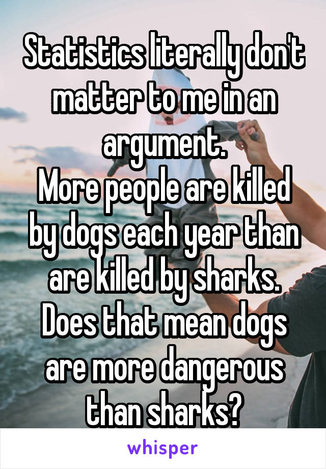 Statistics literally don't matter to me in an argument.
More people are killed by dogs each year than are killed by sharks.
Does that mean dogs are more dangerous than sharks?