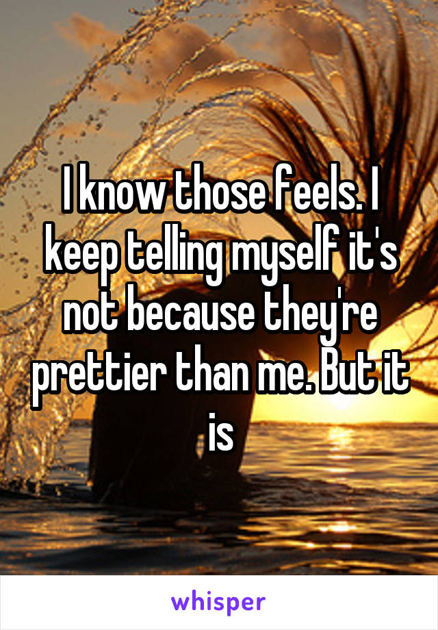 I know those feels. I keep telling myself it's not because they're prettier than me. But it is