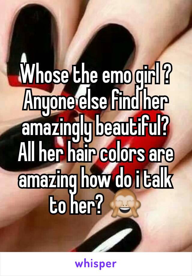 Whose the emo girl ?  Anyone else find her amazingly beautiful? All her hair colors are amazing how do i talk to her? 🙈