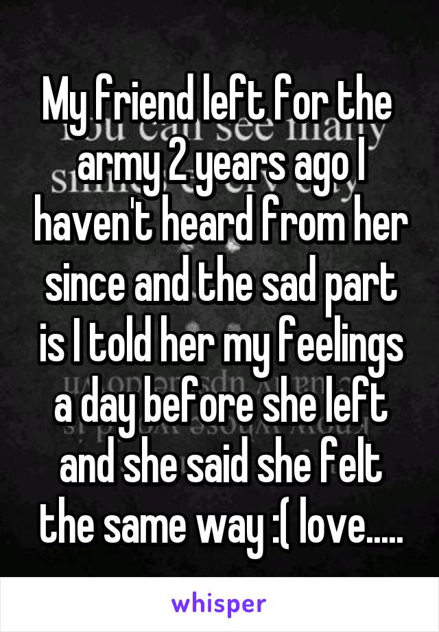 My friend left for the  army 2 years ago I haven't heard from her since and the sad part is I told her my feelings a day before she left and she said she felt the same way :( love.....