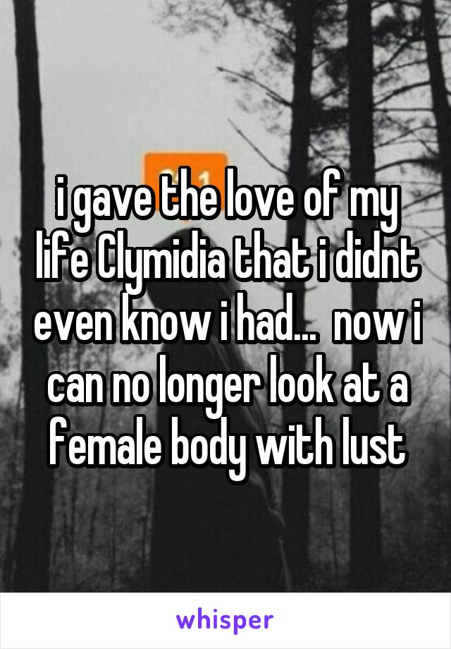 i gave the love of my life Clymidia that i didnt even know i had...  now i can no longer look at a female body with lust