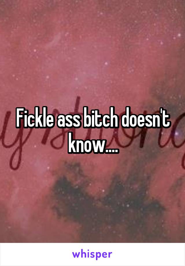 Fickle ass bitch doesn't know....