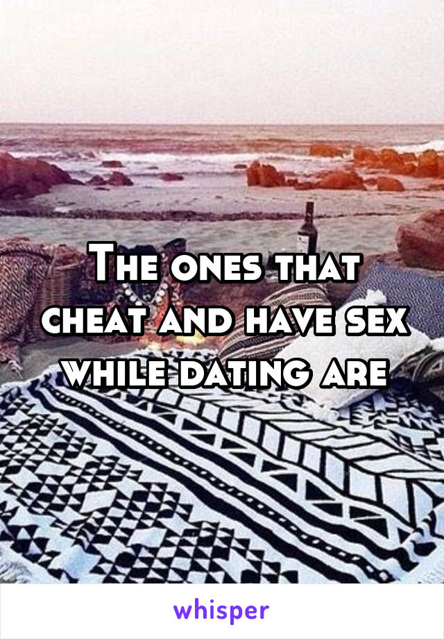 The ones that cheat and have sex while dating are