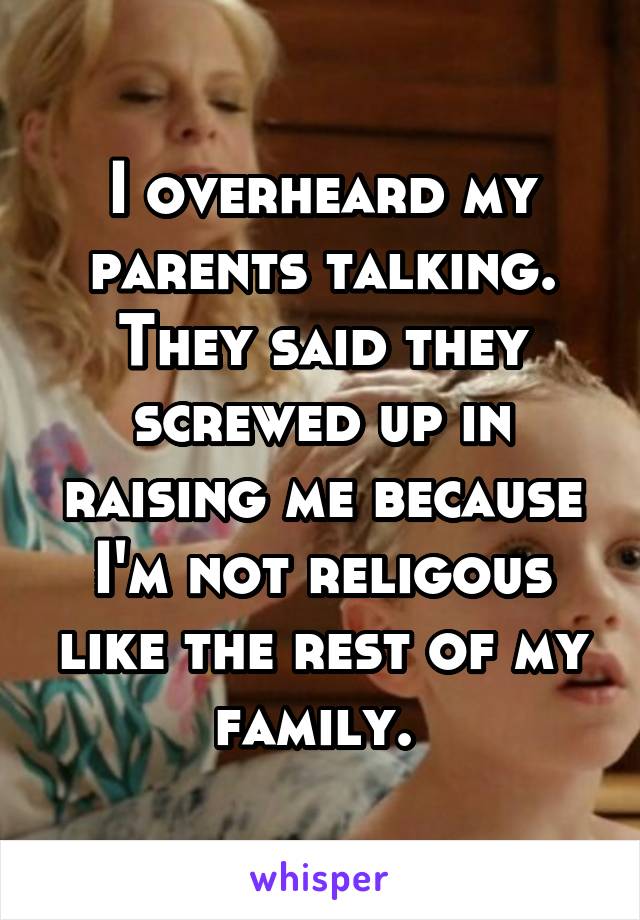 I overheard my parents talking. They said they screwed up in raising me because I'm not religous like the rest of my family. 