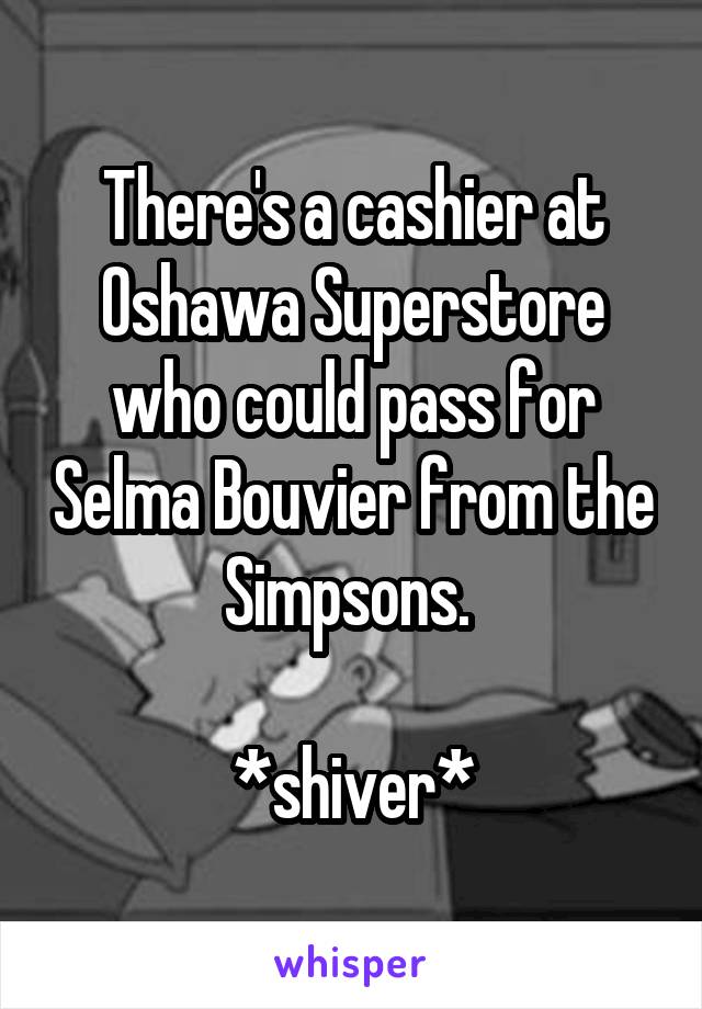 There's a cashier at Oshawa Superstore who could pass for Selma Bouvier from the Simpsons. 

*shiver*