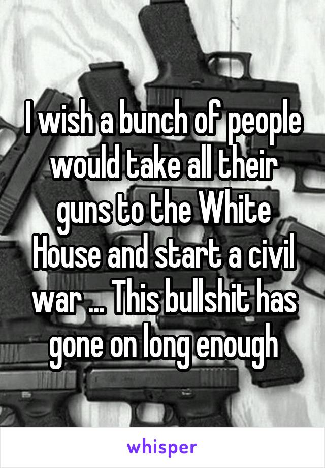 I wish a bunch of people would take all their guns to the White House and start a civil war ... This bullshit has gone on long enough