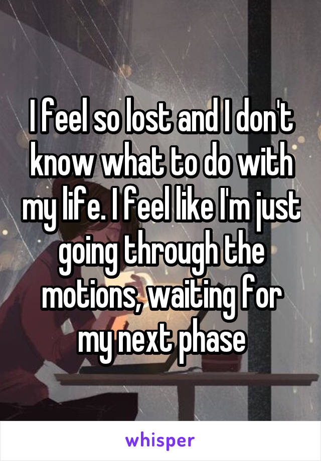 I feel so lost and I don't know what to do with my life. I feel like I'm just going through the motions, waiting for my next phase