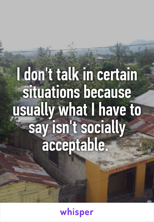 I don't talk in certain situations because usually what I have to say isn't socially acceptable. 