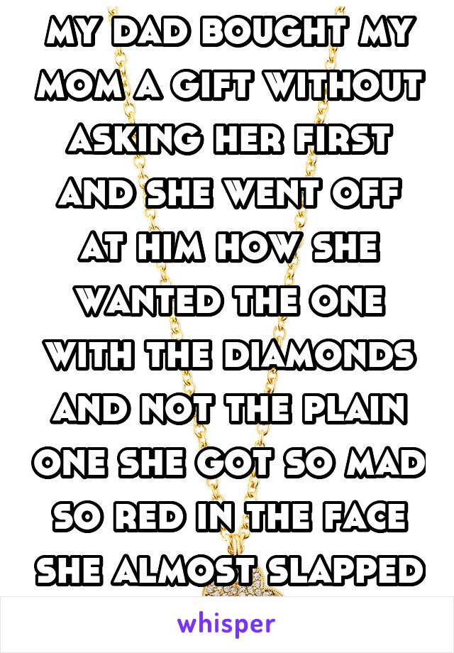 my dad bought my mom a gift without asking her first and she went off at him how she wanted the one with the diamonds and not the plain one she got so mad so red in the face she almost slapped my dad