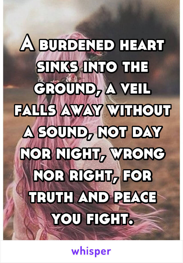 A burdened heart sinks into the ground, a veil falls away without a sound, not day nor night, wrong nor right, for truth and peace you fight.